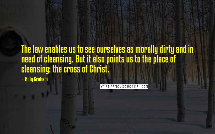 Billy Graham Quotes: The law enables us to see ourselves as morally dirty and in need of cleansing. But it also points us to the place of cleansing: the cross of Christ.
