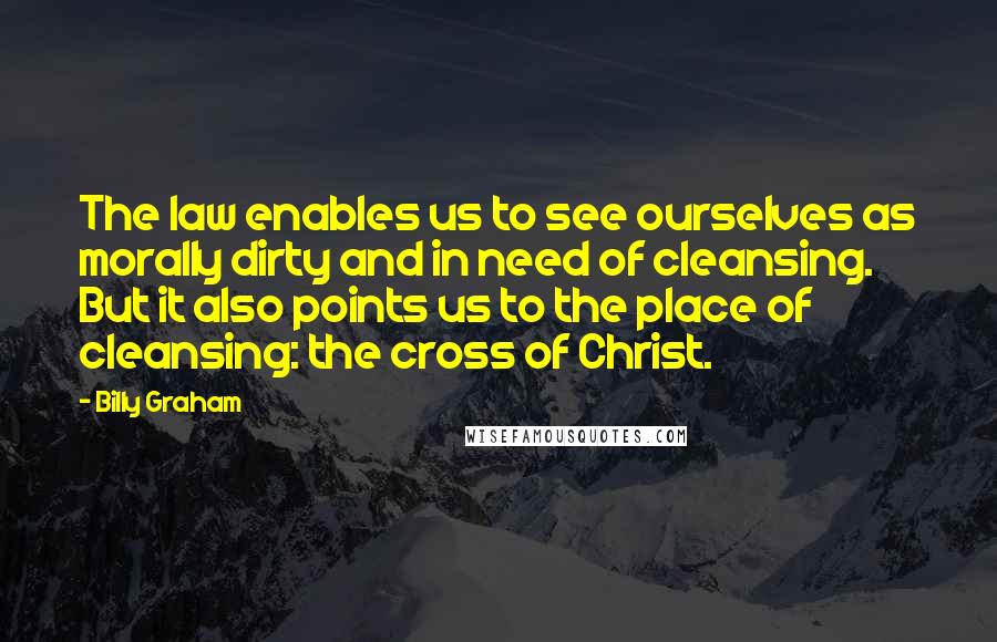 Billy Graham Quotes: The law enables us to see ourselves as morally dirty and in need of cleansing. But it also points us to the place of cleansing: the cross of Christ.