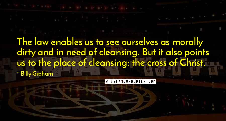 Billy Graham Quotes: The law enables us to see ourselves as morally dirty and in need of cleansing. But it also points us to the place of cleansing: the cross of Christ.