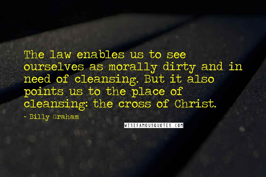 Billy Graham Quotes: The law enables us to see ourselves as morally dirty and in need of cleansing. But it also points us to the place of cleansing: the cross of Christ.