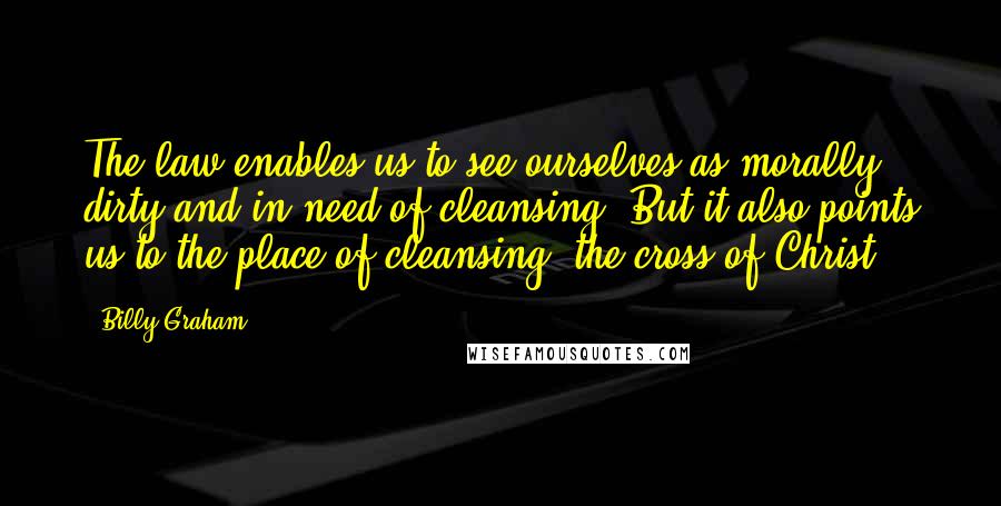 Billy Graham Quotes: The law enables us to see ourselves as morally dirty and in need of cleansing. But it also points us to the place of cleansing: the cross of Christ.