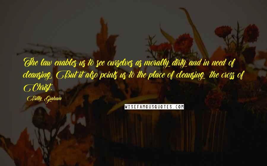 Billy Graham Quotes: The law enables us to see ourselves as morally dirty and in need of cleansing. But it also points us to the place of cleansing: the cross of Christ.