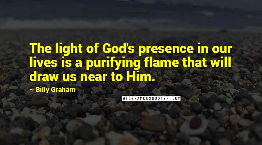 Billy Graham Quotes: The light of God's presence in our lives is a purifying flame that will draw us near to Him.