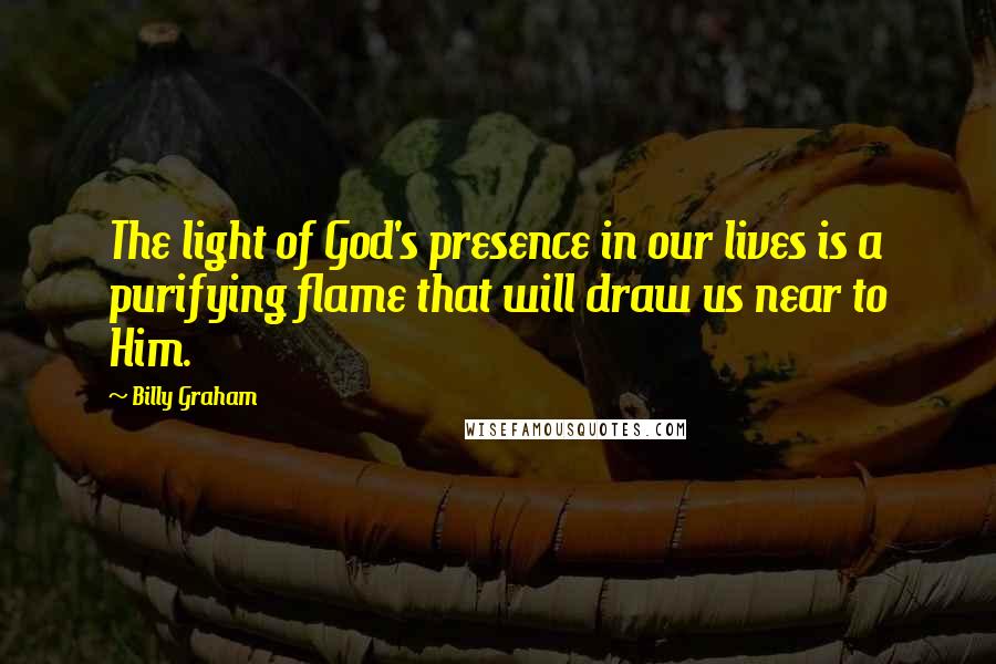 Billy Graham Quotes: The light of God's presence in our lives is a purifying flame that will draw us near to Him.