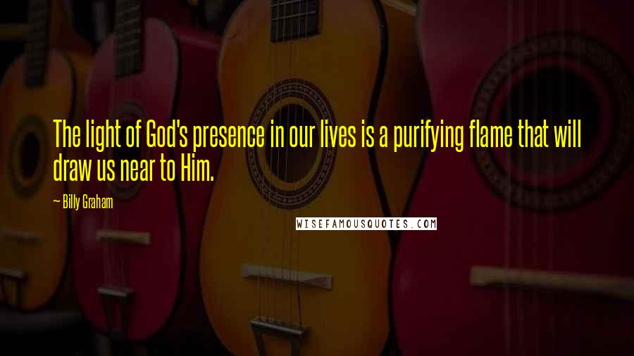 Billy Graham Quotes: The light of God's presence in our lives is a purifying flame that will draw us near to Him.
