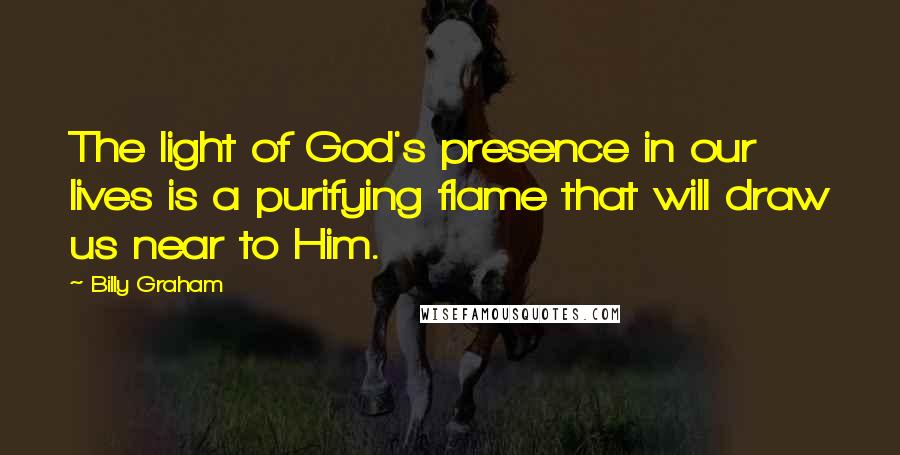 Billy Graham Quotes: The light of God's presence in our lives is a purifying flame that will draw us near to Him.