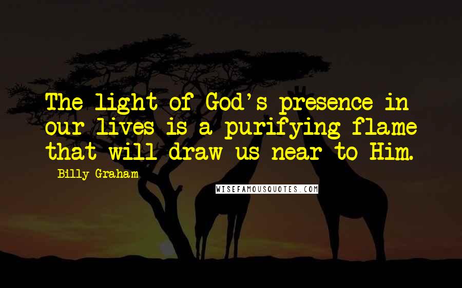 Billy Graham Quotes: The light of God's presence in our lives is a purifying flame that will draw us near to Him.