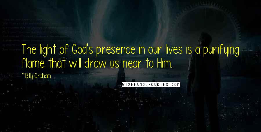 Billy Graham Quotes: The light of God's presence in our lives is a purifying flame that will draw us near to Him.