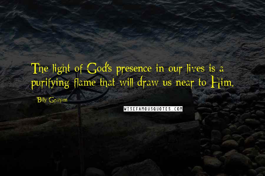 Billy Graham Quotes: The light of God's presence in our lives is a purifying flame that will draw us near to Him.