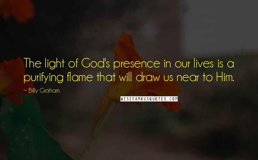 Billy Graham Quotes: The light of God's presence in our lives is a purifying flame that will draw us near to Him.