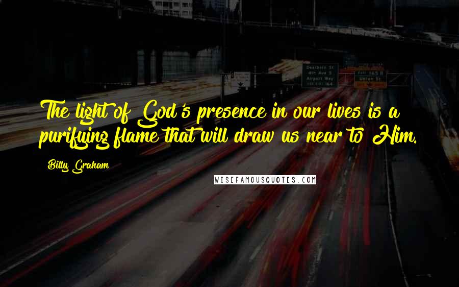 Billy Graham Quotes: The light of God's presence in our lives is a purifying flame that will draw us near to Him.