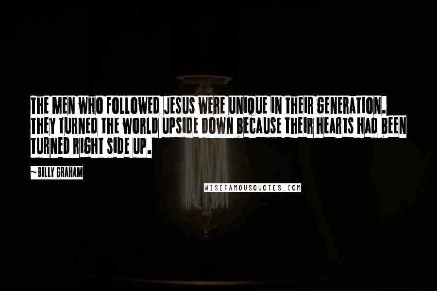 Billy Graham Quotes: The men who followed Jesus were unique in their generation. They turned the world upside down because their hearts had been turned right side up.