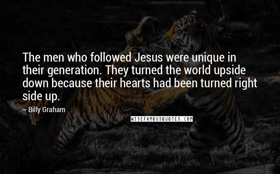 Billy Graham Quotes: The men who followed Jesus were unique in their generation. They turned the world upside down because their hearts had been turned right side up.