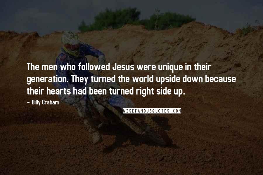 Billy Graham Quotes: The men who followed Jesus were unique in their generation. They turned the world upside down because their hearts had been turned right side up.