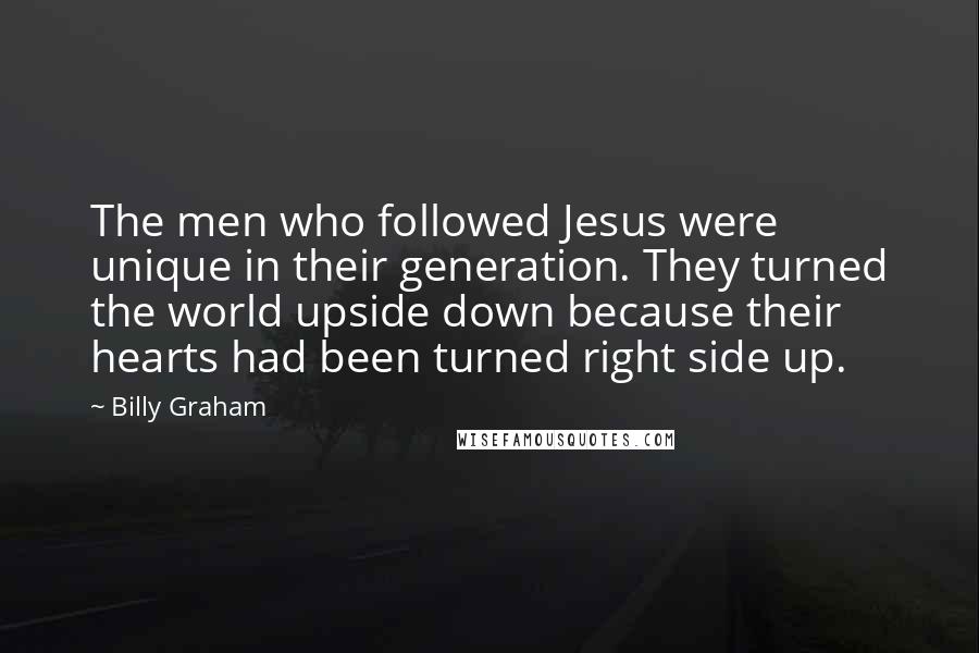 Billy Graham Quotes: The men who followed Jesus were unique in their generation. They turned the world upside down because their hearts had been turned right side up.