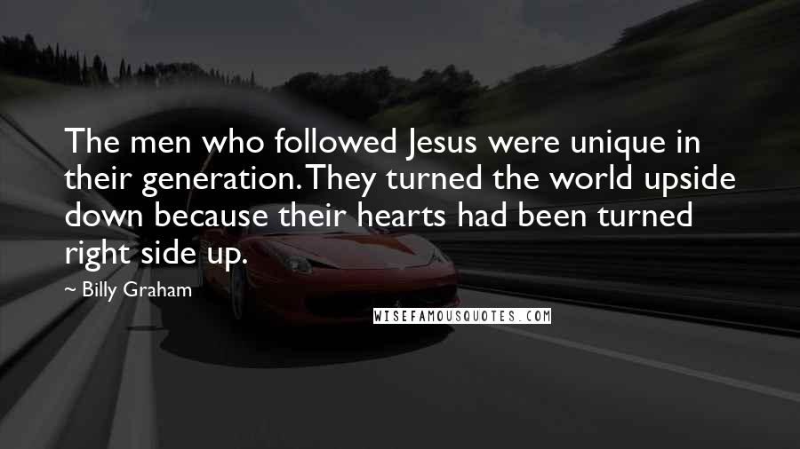 Billy Graham Quotes: The men who followed Jesus were unique in their generation. They turned the world upside down because their hearts had been turned right side up.
