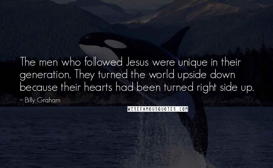 Billy Graham Quotes: The men who followed Jesus were unique in their generation. They turned the world upside down because their hearts had been turned right side up.