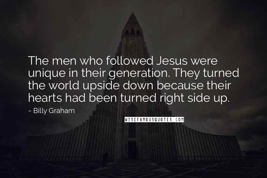 Billy Graham Quotes: The men who followed Jesus were unique in their generation. They turned the world upside down because their hearts had been turned right side up.