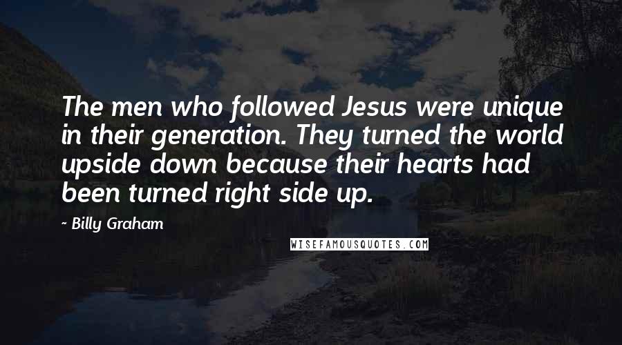 Billy Graham Quotes: The men who followed Jesus were unique in their generation. They turned the world upside down because their hearts had been turned right side up.