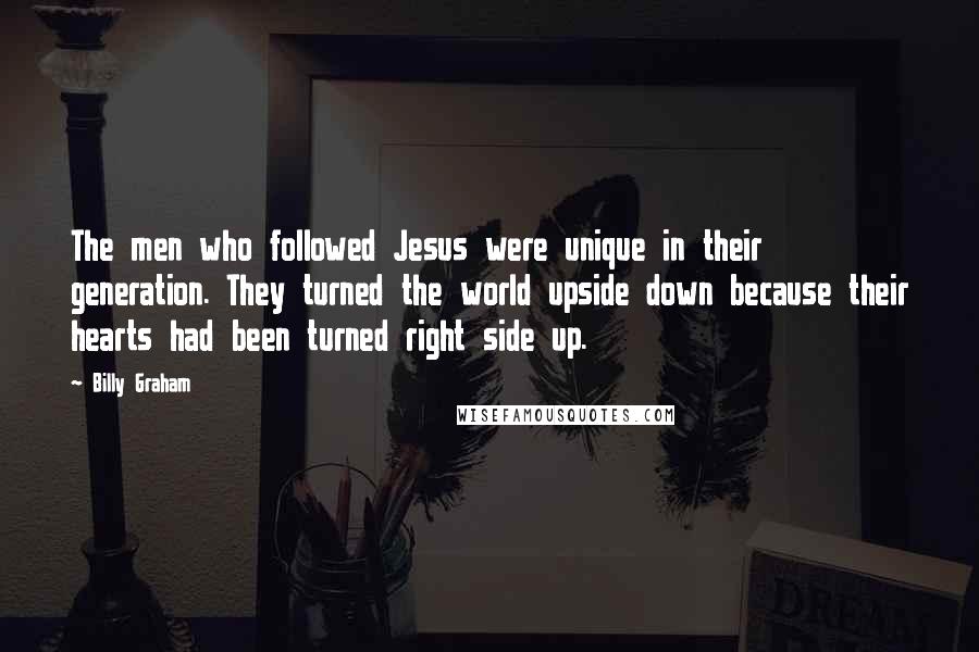 Billy Graham Quotes: The men who followed Jesus were unique in their generation. They turned the world upside down because their hearts had been turned right side up.