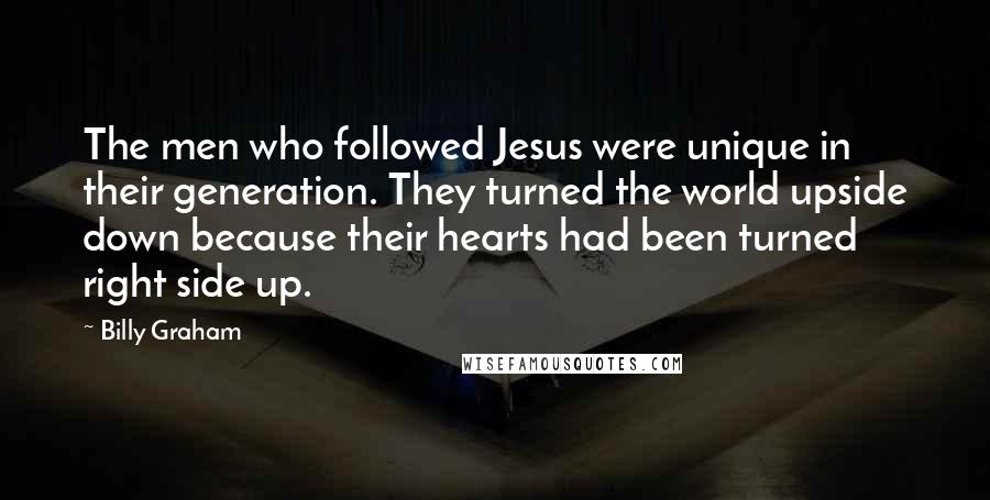 Billy Graham Quotes: The men who followed Jesus were unique in their generation. They turned the world upside down because their hearts had been turned right side up.