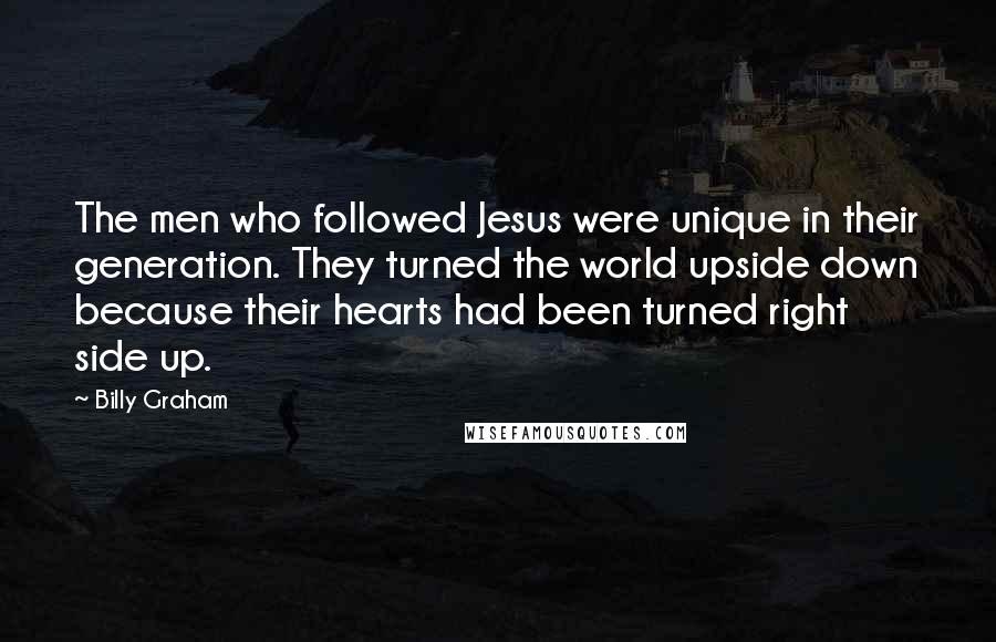 Billy Graham Quotes: The men who followed Jesus were unique in their generation. They turned the world upside down because their hearts had been turned right side up.