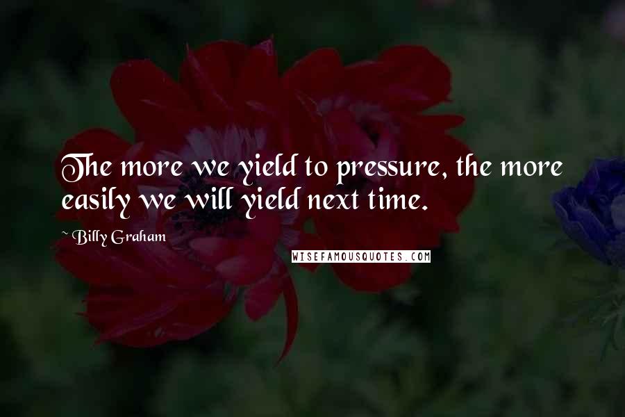 Billy Graham Quotes: The more we yield to pressure, the more easily we will yield next time.