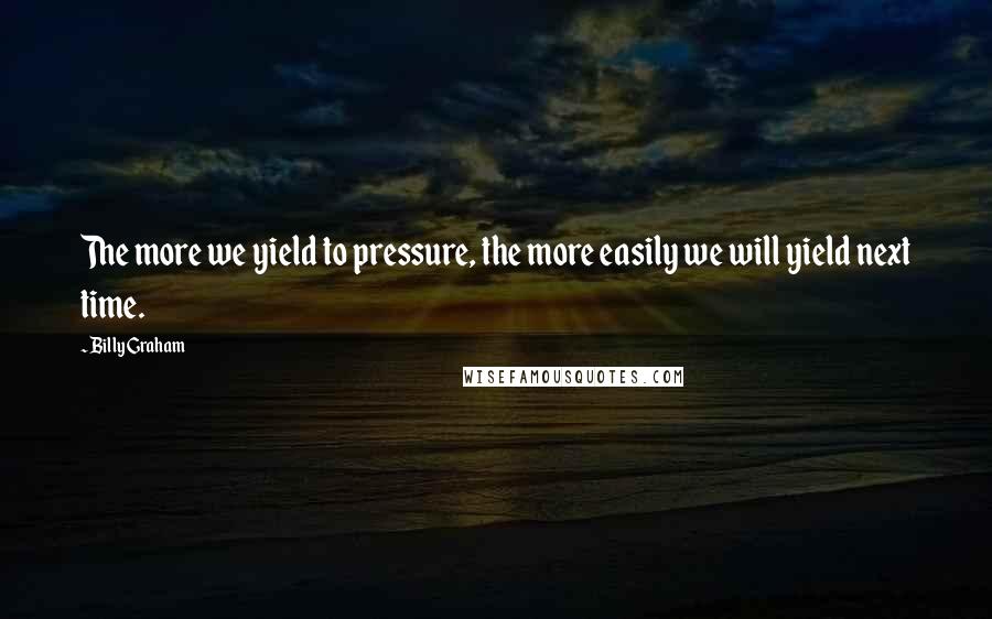 Billy Graham Quotes: The more we yield to pressure, the more easily we will yield next time.