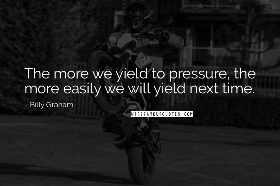 Billy Graham Quotes: The more we yield to pressure, the more easily we will yield next time.