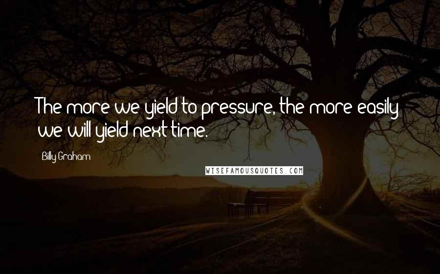 Billy Graham Quotes: The more we yield to pressure, the more easily we will yield next time.