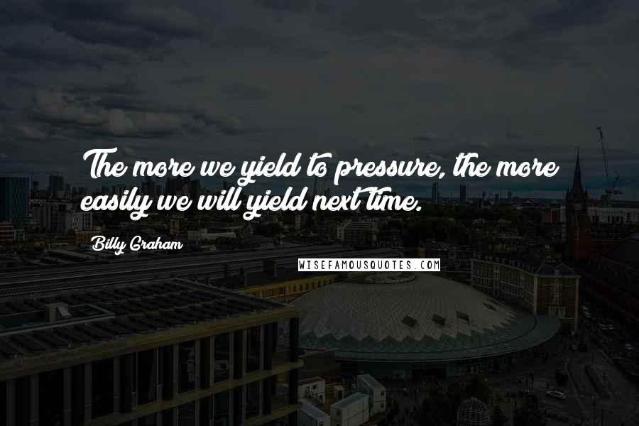 Billy Graham Quotes: The more we yield to pressure, the more easily we will yield next time.