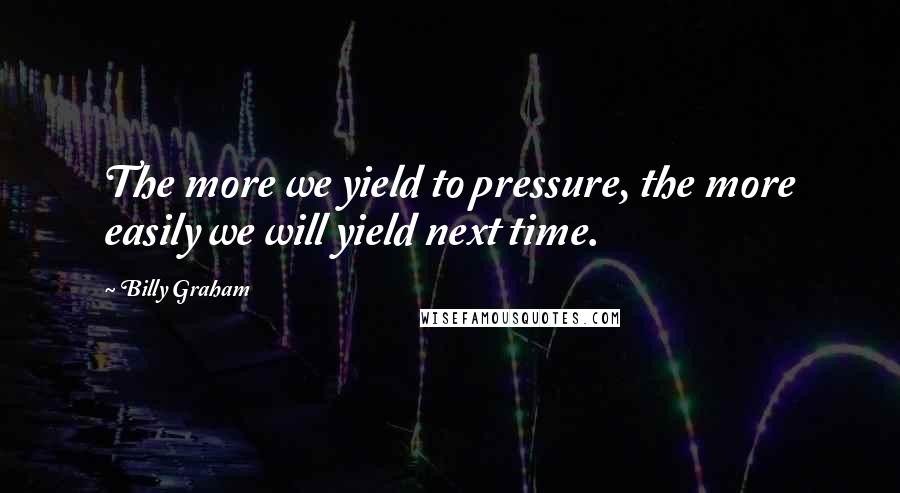 Billy Graham Quotes: The more we yield to pressure, the more easily we will yield next time.