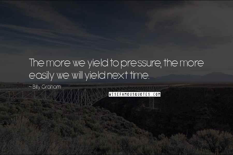 Billy Graham Quotes: The more we yield to pressure, the more easily we will yield next time.