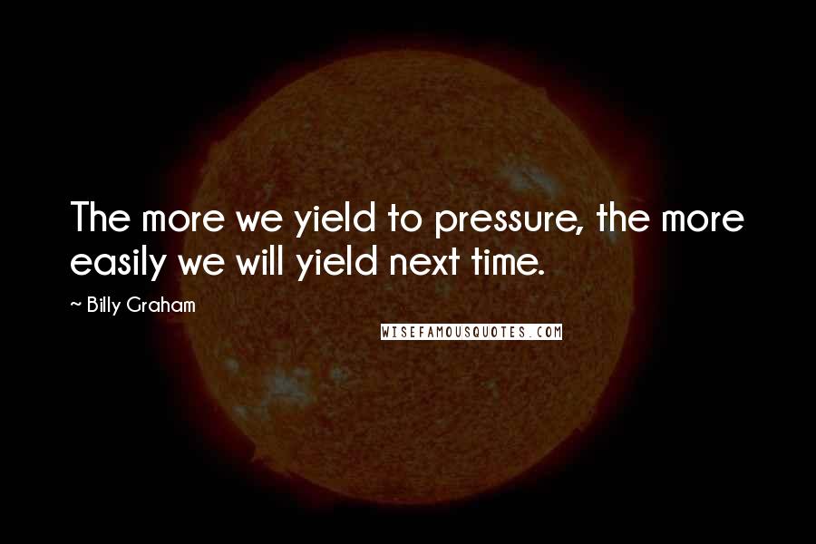 Billy Graham Quotes: The more we yield to pressure, the more easily we will yield next time.
