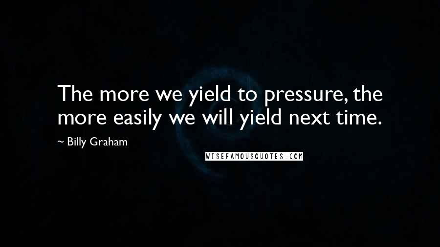 Billy Graham Quotes: The more we yield to pressure, the more easily we will yield next time.