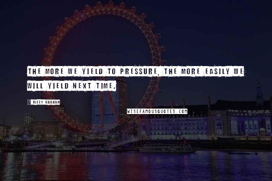 Billy Graham Quotes: The more we yield to pressure, the more easily we will yield next time.