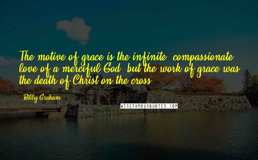 Billy Graham Quotes: The motive of grace is the infinite, compassionate love of a merciful God, but the work of grace was the death of Christ on the cross.