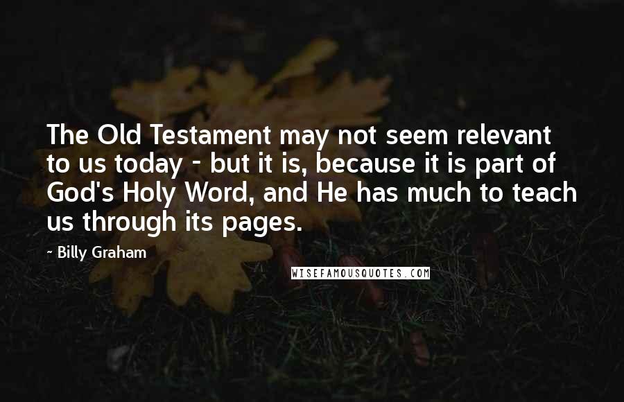 Billy Graham Quotes: The Old Testament may not seem relevant to us today - but it is, because it is part of God's Holy Word, and He has much to teach us through its pages.