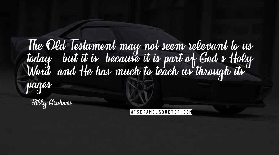 Billy Graham Quotes: The Old Testament may not seem relevant to us today - but it is, because it is part of God's Holy Word, and He has much to teach us through its pages.