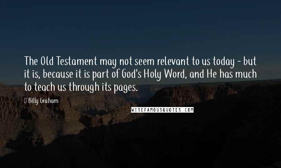 Billy Graham Quotes: The Old Testament may not seem relevant to us today - but it is, because it is part of God's Holy Word, and He has much to teach us through its pages.