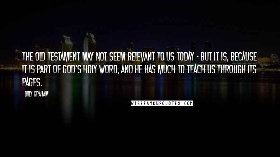 Billy Graham Quotes: The Old Testament may not seem relevant to us today - but it is, because it is part of God's Holy Word, and He has much to teach us through its pages.