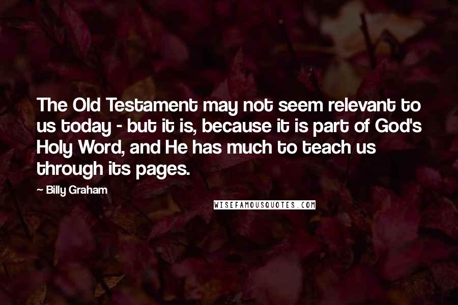 Billy Graham Quotes: The Old Testament may not seem relevant to us today - but it is, because it is part of God's Holy Word, and He has much to teach us through its pages.
