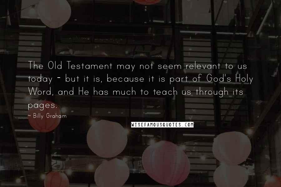 Billy Graham Quotes: The Old Testament may not seem relevant to us today - but it is, because it is part of God's Holy Word, and He has much to teach us through its pages.