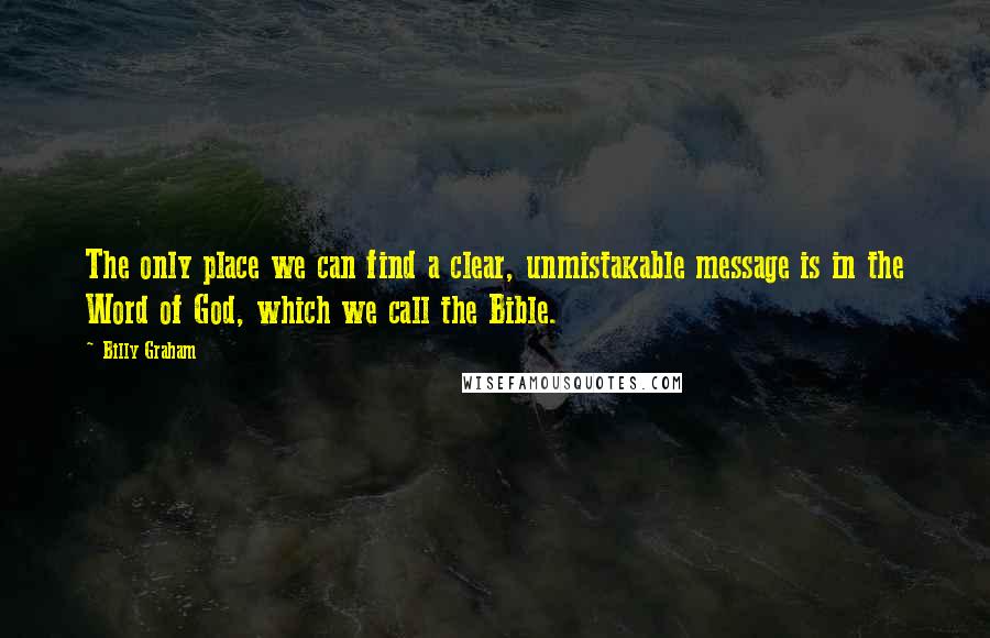 Billy Graham Quotes: The only place we can find a clear, unmistakable message is in the Word of God, which we call the Bible.