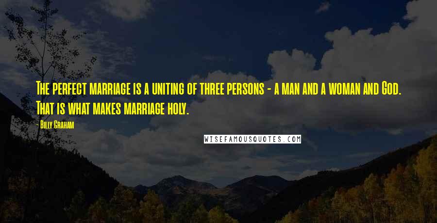 Billy Graham Quotes: The perfect marriage is a uniting of three persons - a man and a woman and God. That is what makes marriage holy.