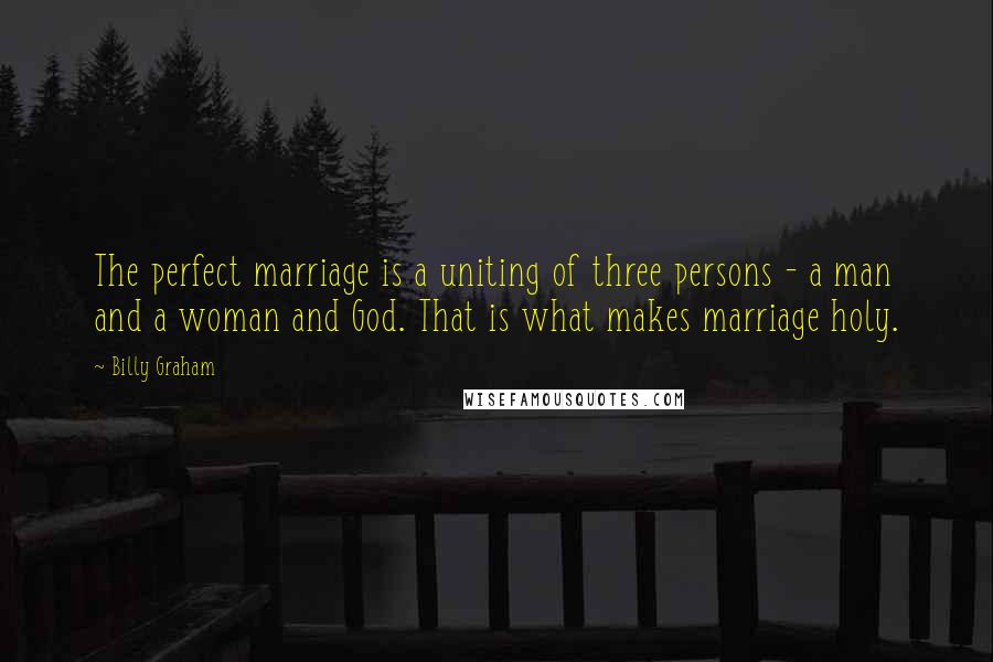 Billy Graham Quotes: The perfect marriage is a uniting of three persons - a man and a woman and God. That is what makes marriage holy.