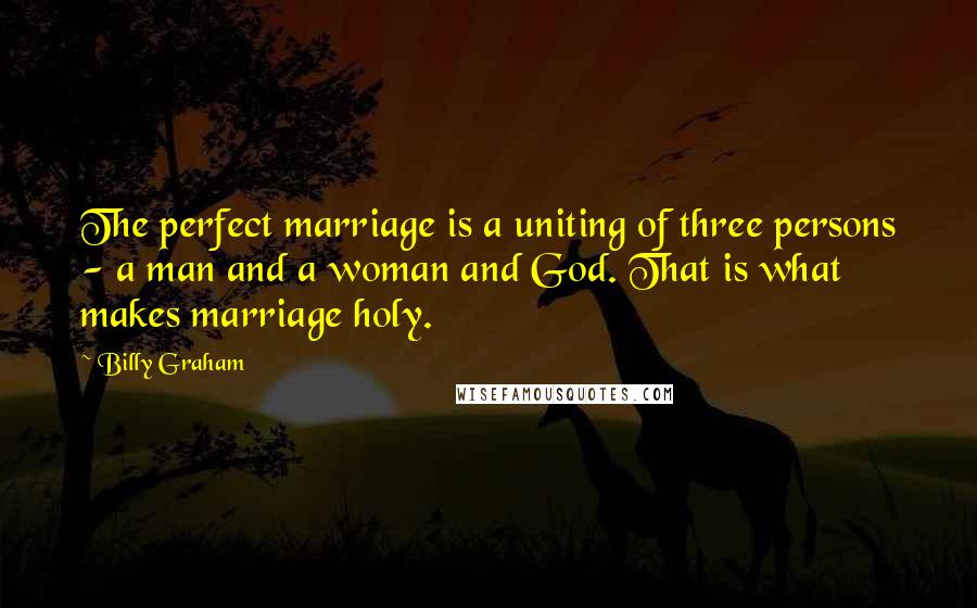 Billy Graham Quotes: The perfect marriage is a uniting of three persons - a man and a woman and God. That is what makes marriage holy.