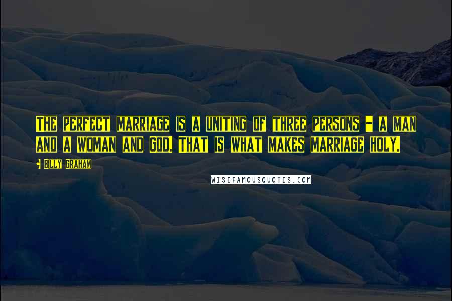 Billy Graham Quotes: The perfect marriage is a uniting of three persons - a man and a woman and God. That is what makes marriage holy.