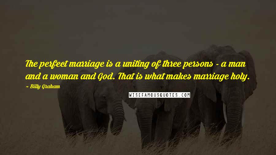 Billy Graham Quotes: The perfect marriage is a uniting of three persons - a man and a woman and God. That is what makes marriage holy.