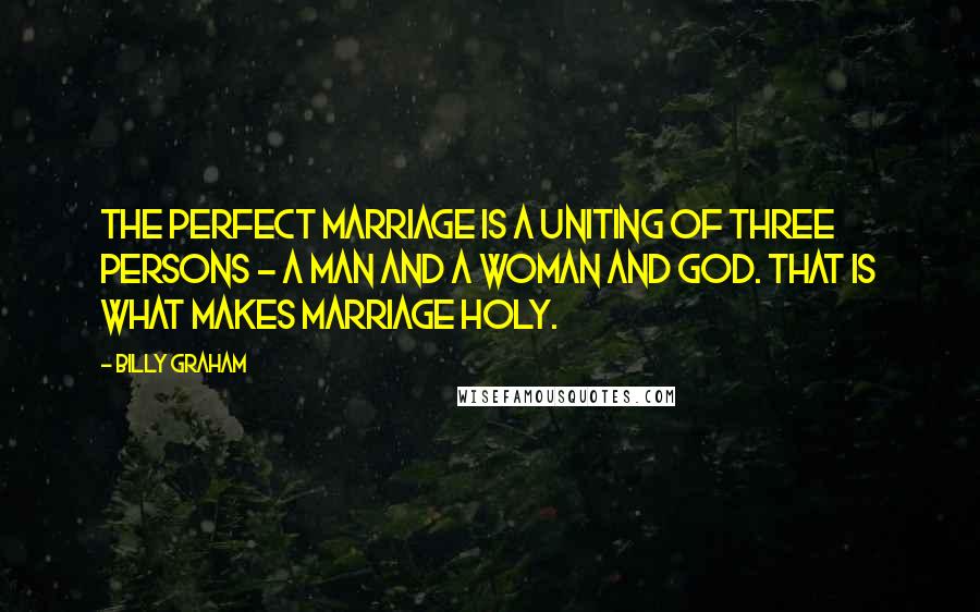 Billy Graham Quotes: The perfect marriage is a uniting of three persons - a man and a woman and God. That is what makes marriage holy.